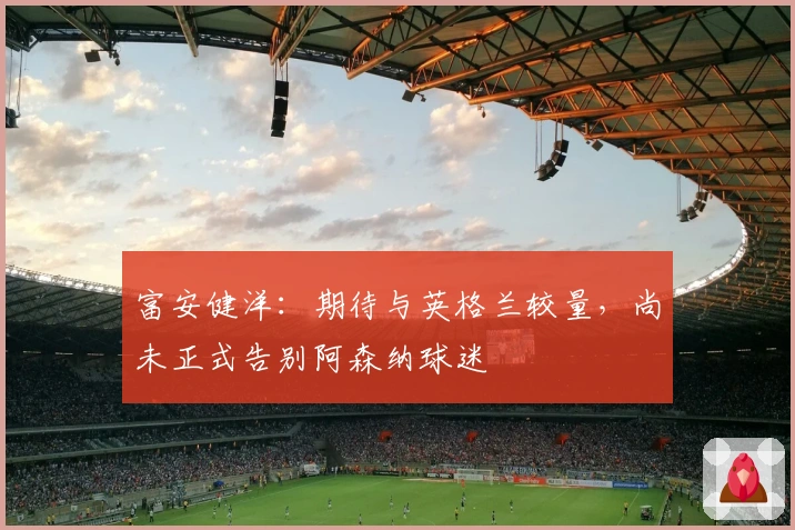 富安健洋：期待与英格兰较量，尚未正式告别阿森纳球迷
