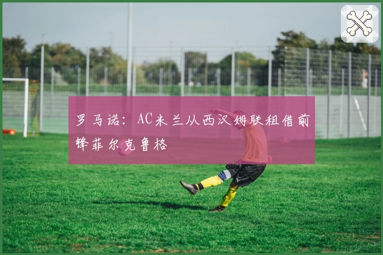 罗马诺：AC米兰从西汉姆联租借前锋菲尔克鲁格