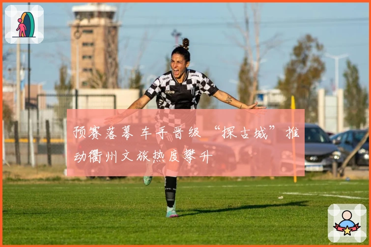 预赛落幕 车手晋级 “探古城”推动衢州文旅热度攀升