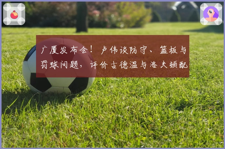 广厦发布会！卢伟谈防守、篮板与罚球问题，评价古德温与洛夫顿配合