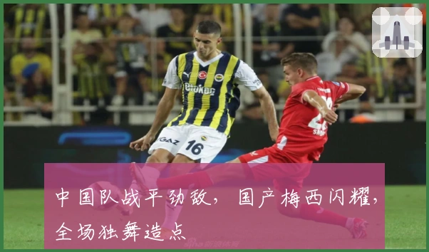 中国队战平劲敌，国产梅西闪耀，全场独舞造点