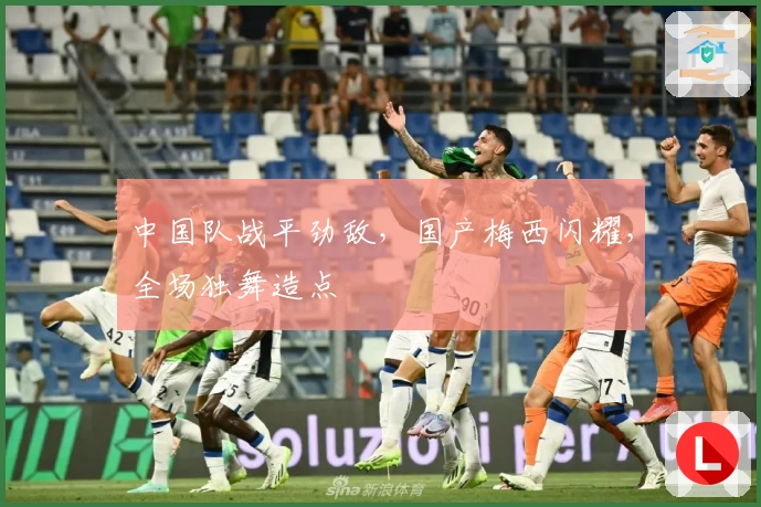 中国队战平劲敌，国产梅西闪耀，全场独舞造点