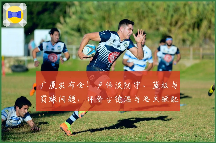 广厦发布会！卢伟谈防守、篮板与罚球问题，评价古德温与洛夫顿配合