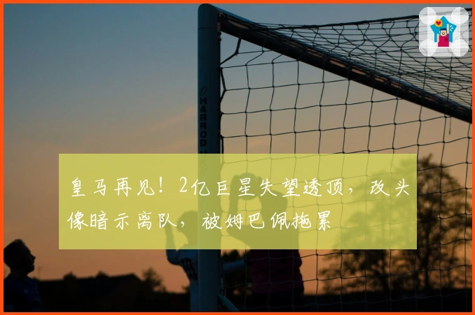 皇马再见！2亿巨星失望透顶，改头像暗示离队，被姆巴佩拖累