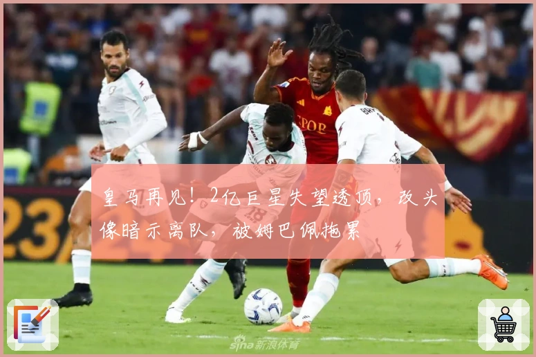 皇马再见！2亿巨星失望透顶，改头像暗示离队，被姆巴佩拖累