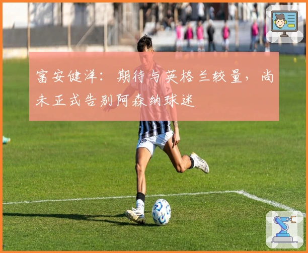 富安健洋：期待与英格兰较量，尚未正式告别阿森纳球迷